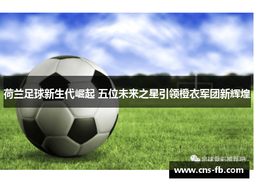 荷兰足球新生代崛起 五位未来之星引领橙衣军团新辉煌