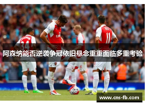 阿森纳能否逆袭争冠依旧悬念重重面临多重考验 阿森纳能否逆袭争冠依旧悬念重重面临多重考验