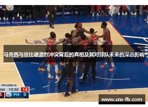 马克西与恩比德激烈冲突背后的真相及其对球队未来的深远影响 马克西与恩比德激烈冲突背后的真相及其对球队未来的深远影响