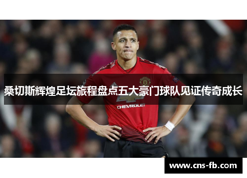 桑切斯辉煌足坛旅程盘点五大豪门球队见证传奇成长 桑切斯辉煌足坛旅程盘点五大豪门球队见证传奇成长