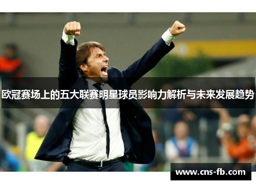 欧冠赛场上的五大联赛明星球员影响力解析与未来发展趋势 欧冠赛场上的五大联赛明星球员影响力解析与未来发展趋势