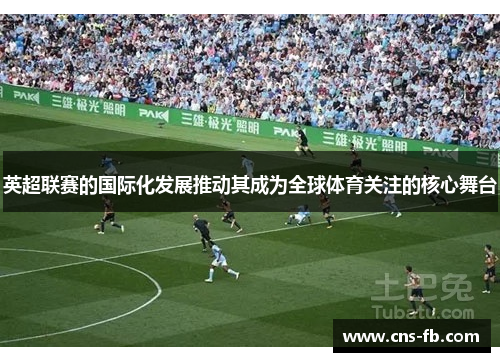 英超联赛的国际化发展推动其成为全球体育关注的核心舞台