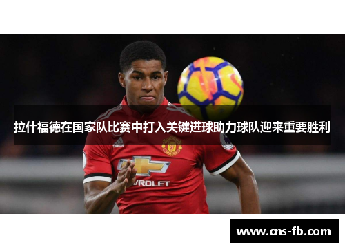 拉什福德在国家队比赛中打入关键进球助力球队迎来重要胜利