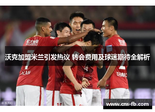 沃克加盟米兰引发热议 转会费用及球迷期待全解析