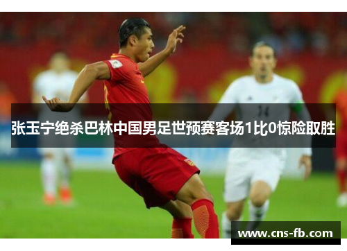 张玉宁绝杀巴林中国男足世预赛客场1比0惊险取胜 张玉宁绝杀巴林中国男足世预赛客场1比0惊险取胜