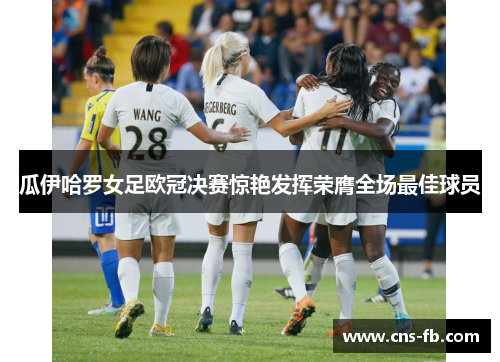 瓜伊哈罗女足欧冠决赛惊艳发挥荣膺全场最佳球员