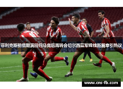 菲利克斯租借期满回归马竞后再转会切尔西蓝军锋线新篇章引热议