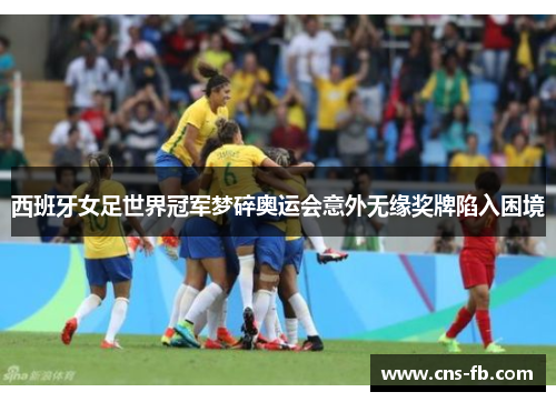 西班牙女足世界冠军梦碎奥运会意外无缘奖牌陷入困境