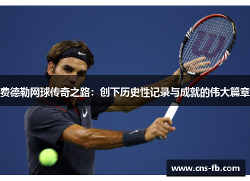 费德勒网球传奇之路：创下历史性记录与成就的伟大篇章