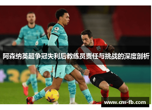 阿森纳英超争冠失利后教练员责任与挑战的深度剖析