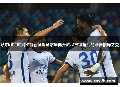 从中超金靴到沙特新征程马尔康离开武汉三镇背后的联赛格局之变