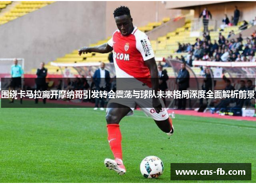 围绕卡马拉离开摩纳哥引发转会震荡与球队未来格局深度全面解析前景