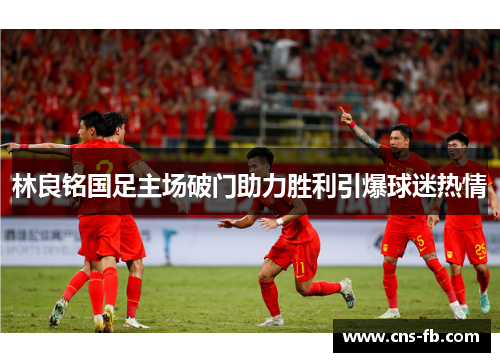 林良铭国足主场破门助力胜利引爆球迷热情