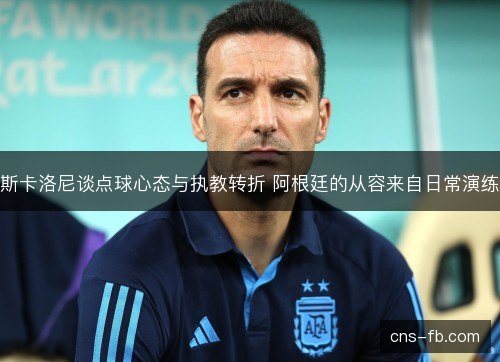 斯卡洛尼谈点球心态与执教转折 阿根廷的从容来自日常演练